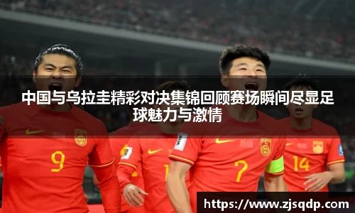 中国与乌拉圭精彩对决集锦回顾赛场瞬间尽显足球魅力与激情